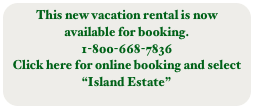This new vacation rental is now available for booking.
1-800-668-7836
Click here for online booking and select 
“Island Estate”
